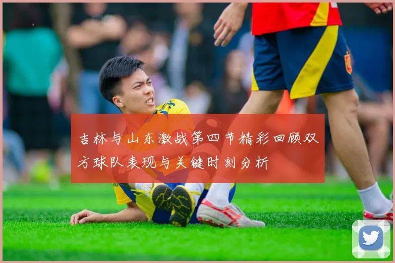 吉林与山东激战第四节精彩回顾双方球队表现与关键时刻分析