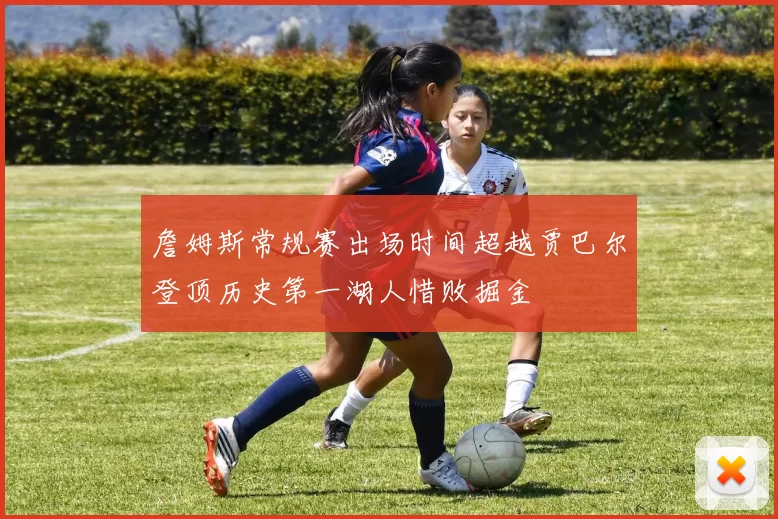 詹姆斯常规赛出场时间超越贾巴尔登顶历史第一湖人惜败掘金