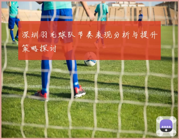 深圳羽毛球队节奏表现分析与提升策略探讨
