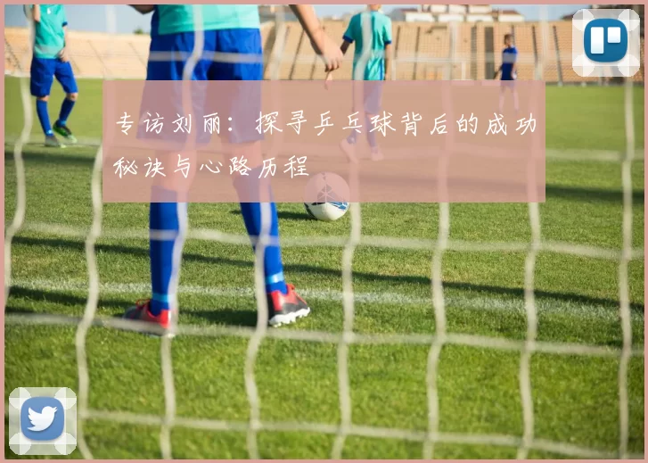 专访刘丽：探寻乒乓球背后的成功秘诀与心路历程