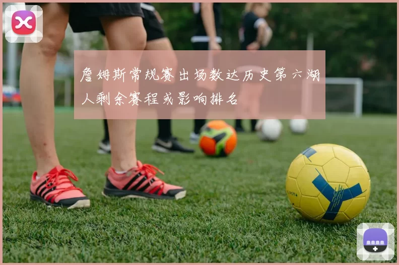 詹姆斯常规赛出场数达历史第六湖人剩余赛程或影响排名