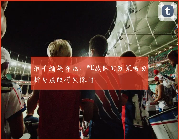 和平精英评论：WE战队盯防策略分析与成败得失探讨
