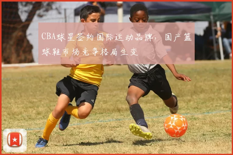 CBA球星签约国际运动品牌,国产篮球鞋市场竞争格局生变