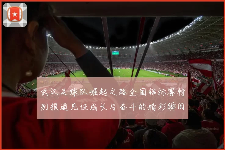 武汉足球队崛起之路全国锦标赛特别报道见证成长与奋斗的精彩瞬间