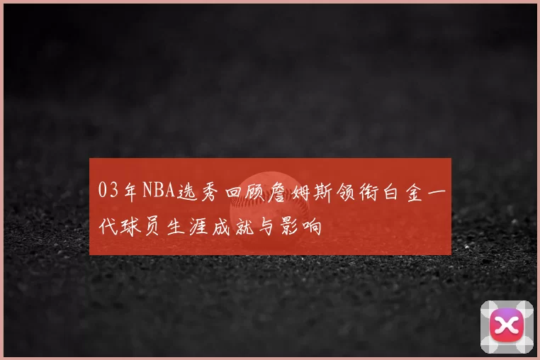 03年NBA选秀回顾詹姆斯领衔白金一代球员生涯成就与影响